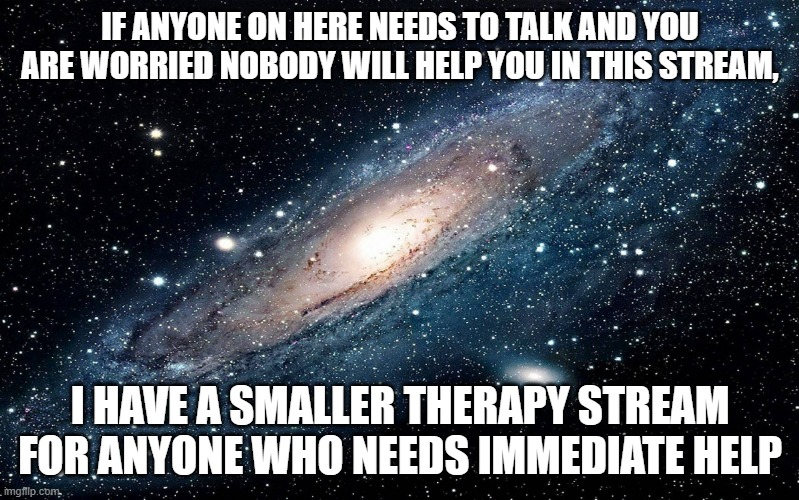 Link in comments | IF ANYONE ON HERE NEEDS TO TALK AND YOU ARE WORRIED NOBODY WILL HELP YOU IN THIS STREAM, I HAVE A SMALLER THERAPY STREAM FOR ANYONE WHO NEEDS IMMEDIATE HELP | image tagged in galaxy | made w/ Imgflip meme maker