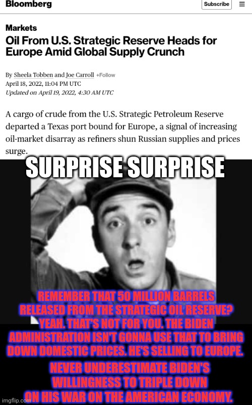 Surprise surprise | SURPRISE SURPRISE; REMEMBER THAT 50 MILLION BARRELS RELEASED FROM THE STRATEGIC OIL RESERVE?
YEAH. THAT'S NOT FOR YOU. THE BIDEN ADMINISTRATION ISN'T GONNA USE THAT TO BRING DOWN DOMESTIC PRICES. HE'S SELLING TO EUROPE. NEVER UNDERESTIMATE BIDEN'S WILLINGNESS TO TRIPLE DOWN ON HIS WAR ON THE AMERICAN ECONOMY. | image tagged in gomer pyle usmc,oil prices,why does joe,hate america | made w/ Imgflip meme maker