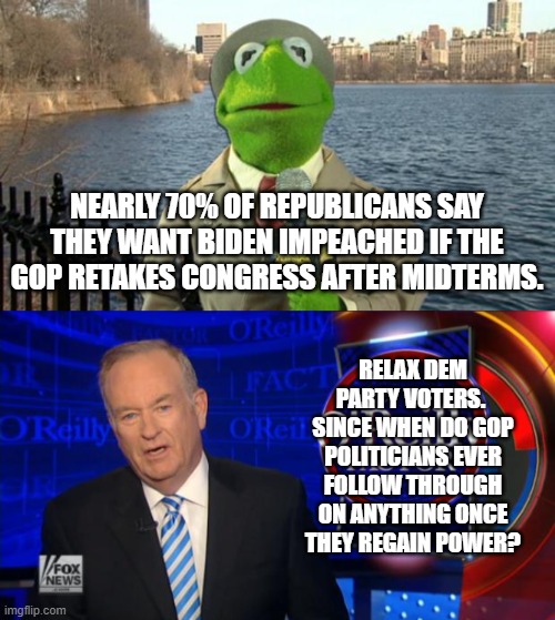 Being a passive door stop for the Left and it's radicals is what GOPer politicians DO. | NEARLY 70% OF REPUBLICANS SAY THEY WANT BIDEN IMPEACHED IF THE GOP RETAKES CONGRESS AFTER MIDTERMS. RELAX DEM PARTY VOTERS.  SINCE WHEN DO GOP POLITICIANS EVER FOLLOW THROUGH ON ANYTHING ONCE THEY REGAIN POWER? | image tagged in kermit news report | made w/ Imgflip meme maker