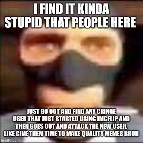 spi | I FIND IT KINDA STUPID THAT PEOPLE HERE; JUST GO OUT AND FIND ANY CRINGE USER THAT JUST STARTED USING IMGFLIP AND THEN GOES OUT AND ATTACK THE NEW USER, LIKE GIVE THEM TIME TO MAKE QUALITY MEMES BRUH | image tagged in spi | made w/ Imgflip meme maker