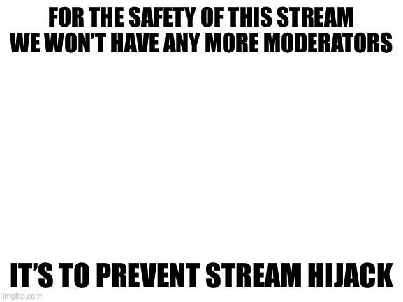 People have tried hijacking the stream that’s why i decided not to add any more mods | FOR THE SAFETY OF THIS STREAM WE WON’T HAVE ANY MORE MODERATORS; IT’S TO PREVENT STREAM HIJACK | image tagged in blank white template | made w/ Imgflip meme maker
