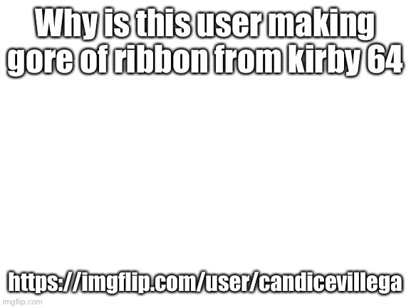 Blank White Template | Why is this user making gore of ribbon from kirby 64; https://imgflip.com/user/candicevillega | image tagged in blank white template | made w/ Imgflip meme maker
