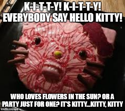 K-I-T-T-Y! K-I-T-T-Y!
EVERYBODY SAY HELLO KITTY! WHO LOVES FLOWERS IN THE SUN? OR A PARTY JUST FOR ONE? IT'S KITTY...KITTY, KITTY | made w/ Imgflip meme maker