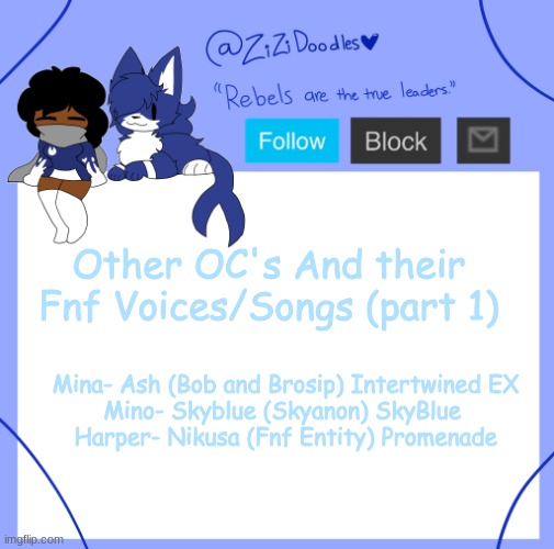 z | Other OC's And their Fnf Voices/Songs (part 1); Mina- Ash (Bob and Brosip) Intertwined EX
Mino- Skyblue (Skyanon) SkyBlue 
Harper- Nikusa (Fnf Entity) Promenade | image tagged in z | made w/ Imgflip meme maker