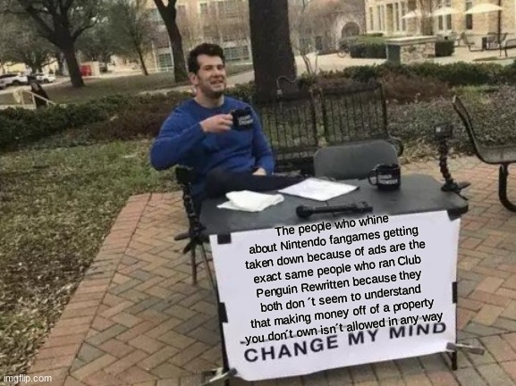 The reason why Sonic fangames are still up is because they don ´ t have ads. Get a life. | The people who whine about Nintendo fangames getting taken down because of ads are the exact same people who ran Club Penguin Rewritten because they both don ´t seem to understand that making money off of a property you don´t own isn´t allowed in any way | image tagged in memes,change my mind,nintendo | made w/ Imgflip meme maker