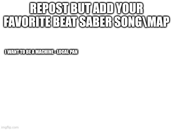Blank White Template | REPOST BUT ADD YOUR FAVORITE BEAT SABER SONG\MAP; I WANT TO BE A MACHINE - LOCAL PAN | image tagged in blank white template | made w/ Imgflip meme maker
