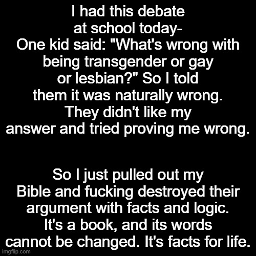 God on my side | I had this debate at school today-
One kid said: "What's wrong with being transgender or gay or lesbian?" So I told them it was naturally wrong.
They didn't like my answer and tried proving me wrong. So I just pulled out my Bible and fucking destroyed their argument with facts and logic. It's a book, and its words cannot be changed. It's facts for life. | made w/ Imgflip meme maker