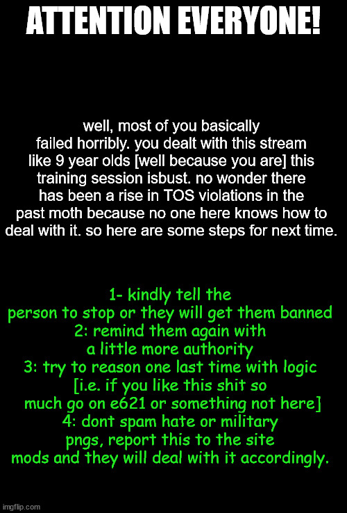 crusaders are dumb lol | ATTENTION EVERYONE! well, most of you basically failed horribly. you dealt with this stream like 9 year olds [well because you are] this training session isbust. no wonder there has been a rise in TOS violations in the past moth because no one here knows how to deal with it. so here are some steps for next time. 1- kindly tell the person to stop or they will get them banned
2: remind them again with a little more authority
3: try to reason one last time with logic [i.e. if you like this shit so  much go on e621 or something not here]
4: dont spam hate or military pngs, report this to the site mods and they will deal with it accordingly. | image tagged in blank black | made w/ Imgflip meme maker