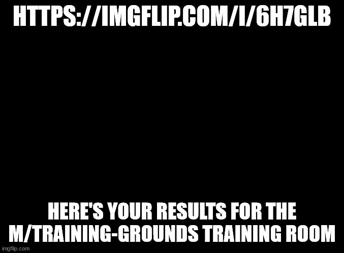 https://imgflip.com/i/6h7glb | HTTPS://IMGFLIP.COM/I/6H7GLB; HERE'S YOUR RESULTS FOR THE M/TRAINING-GROUNDS TRAINING ROOM | image tagged in blank black,you suck at this lol | made w/ Imgflip meme maker