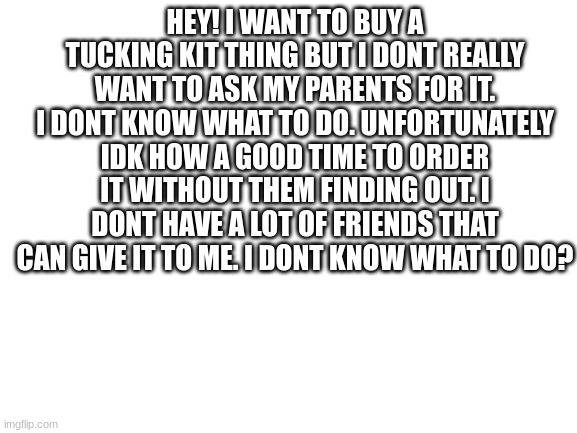 pls help | HEY! I WANT TO BUY A TUCKING KIT THING BUT I DONT REALLY WANT TO ASK MY PARENTS FOR IT. I DONT KNOW WHAT TO DO. UNFORTUNATELY IDK HOW A GOOD TIME TO ORDER IT WITHOUT THEM FINDING OUT. I DONT HAVE A LOT OF FRIENDS THAT CAN GIVE IT TO ME. I DONT KNOW WHAT TO DO? | image tagged in blank white template | made w/ Imgflip meme maker