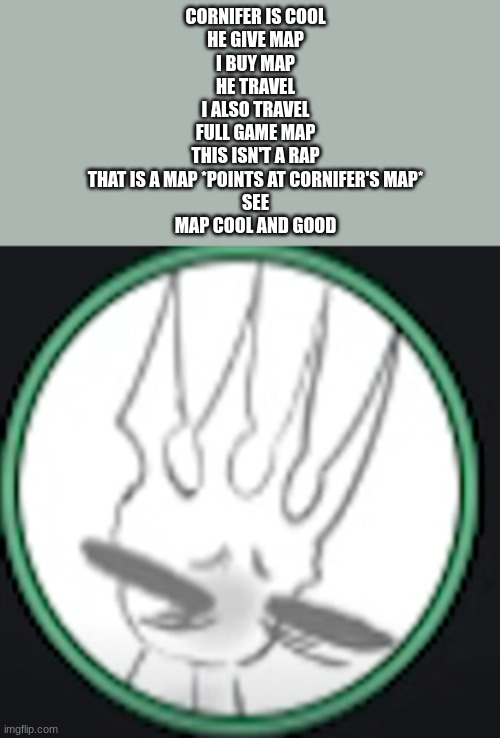 uncomfortable pale king | CORNIFER IS COOL
HE GIVE MAP
I BUY MAP
HE TRAVEL
I ALSO TRAVEL
FULL GAME MAP
THIS ISN'T A RAP
THAT IS A MAP *POINTS AT CORNIFER'S MAP*
SEE
MAP COOL AND GOOD | image tagged in uncomfortable pale king | made w/ Imgflip meme maker