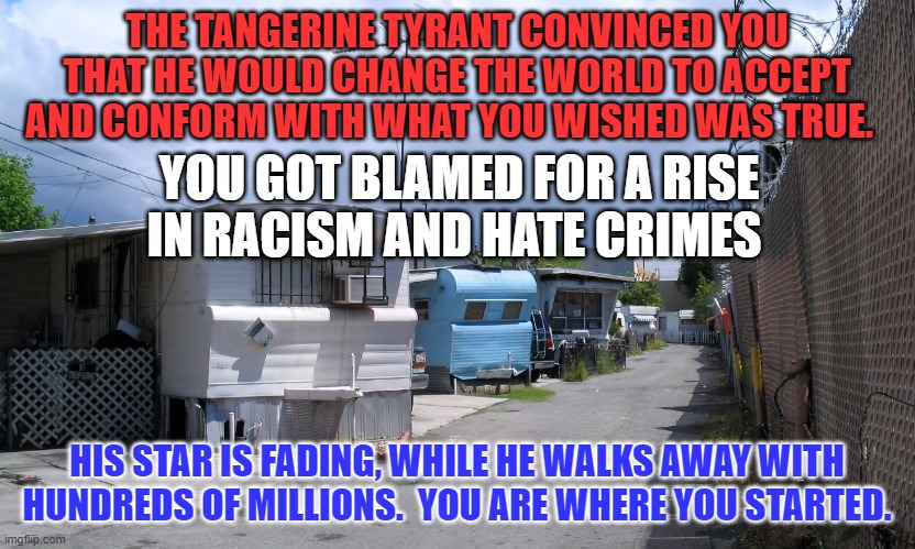 He's counting on your vote.  He knows a sucker when he sees one. | THE TANGERINE TYRANT CONVINCED YOU THAT HE WOULD CHANGE THE WORLD TO ACCEPT AND CONFORM WITH WHAT YOU WISHED WAS TRUE. YOU GOT BLAMED FOR A RISE IN RACISM AND HATE CRIMES; HIS STAR IS FADING, WHILE HE WALKS AWAY WITH HUNDREDS OF MILLIONS.  YOU ARE WHERE YOU STARTED. | image tagged in politics | made w/ Imgflip meme maker