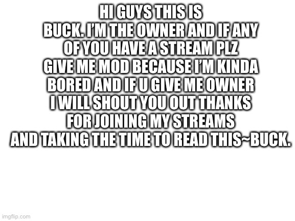 Blank White Template | HI GUYS THIS IS BUCK. I’M THE OWNER AND IF ANY OF YOU HAVE A STREAM PLZ GIVE ME MOD BECAUSE I’M KINDA BORED AND IF U GIVE ME OWNER I WILL SHOUT YOU OUT THANKS FOR JOINING MY STREAMS AND TAKING THE TIME TO READ THIS~BUCK. | image tagged in blank white template | made w/ Imgflip meme maker