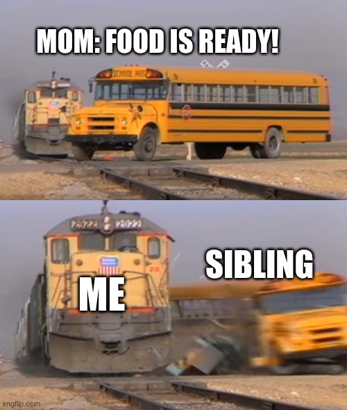 A train hitting a school bus | MOM: FOOD IS READY! ME; SIBLING | image tagged in a train hitting a school bus | made w/ Imgflip meme maker