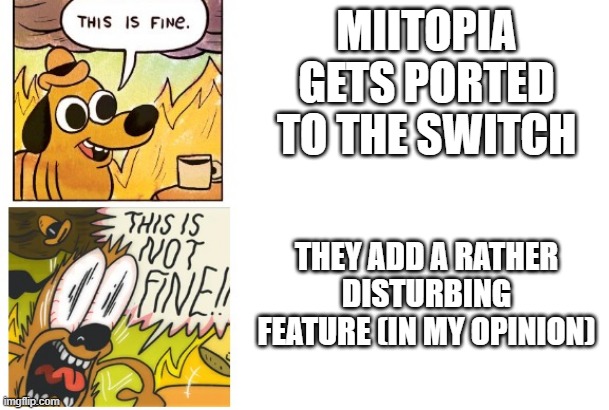bleh | MIITOPIA GETS PORTED TO THE SWITCH; THEY ADD A RATHER DISTURBING FEATURE (IN MY OPINION) | image tagged in this is fine this is not fine | made w/ Imgflip meme maker