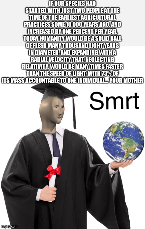 Your whole carreer | IF OUR SPECIES HAD STARTED WITH JUST TWO PEOPLE AT THE TIME OF THE EARLIEST AGRICULTURAL PRACTICES SOME 10,000 YEARS AGO, AND INCREASED BY ONE PERCENT PER YEAR, TODAY HUMANITY WOULD BE A SOLID BALL OF FLESH MANY THOUSAND LIGHT YEARS IN DIAMETER, AND EXPANDING WITH A RADIAL VELOCITY THAT, NEGLECTING RELATIVITY, WOULD BE MANY TIMES FASTER THAN THE SPEED OF LIGHT, WITH 73% OF ITS MASS ACCOUNTABLE TO ONE INDIVIDUAL… YOUR MOTHER | image tagged in meme man smart | made w/ Imgflip meme maker