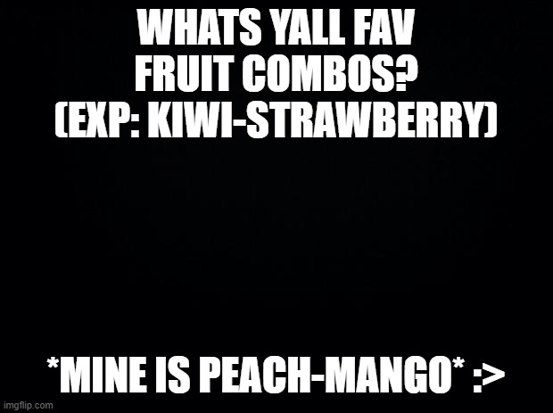 Black background | WHATS YALL FAV FRUIT COMBOS?
(EXP: KIWI-STRAWBERRY); *MINE IS PEACH-MANGO* :> | image tagged in black background | made w/ Imgflip meme maker