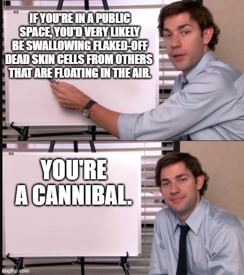 You're a cannibal | IF YOU'RE IN A PUBLIC SPACE, YOU'D VERY LIKELY BE SWALLOWING FLAKED-OFF DEAD SKIN CELLS FROM OTHERS 
THAT ARE FLOATING IN THE AIR. YOU'RE A CANNIBAL. | image tagged in jim halpert pointing to whiteboard,memes | made w/ Imgflip meme maker