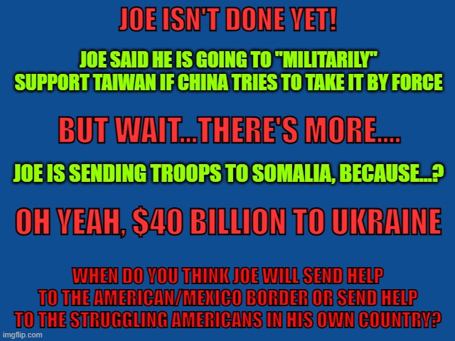 Joe Biden | JOE ISN'T DONE YET! JOE SAID HE IS GOING TO "MILITARILY" SUPPORT TAIWAN IF CHINA TRIES TO TAKE IT BY FORCE; BUT WAIT...THERE'S MORE.... JOE IS SENDING TROOPS TO SOMALIA, BECAUSE...? OH YEAH, $40 BILLION TO UKRAINE; WHEN DO YOU THINK JOE WILL SEND HELP TO THE AMERICAN/MEXICO BORDER OR SEND HELP TO THE STRUGGLING AMERICANS IN HIS OWN COUNTRY? | image tagged in joe biden,ukraine,america,china,russia,funny memes | made w/ Imgflip meme maker