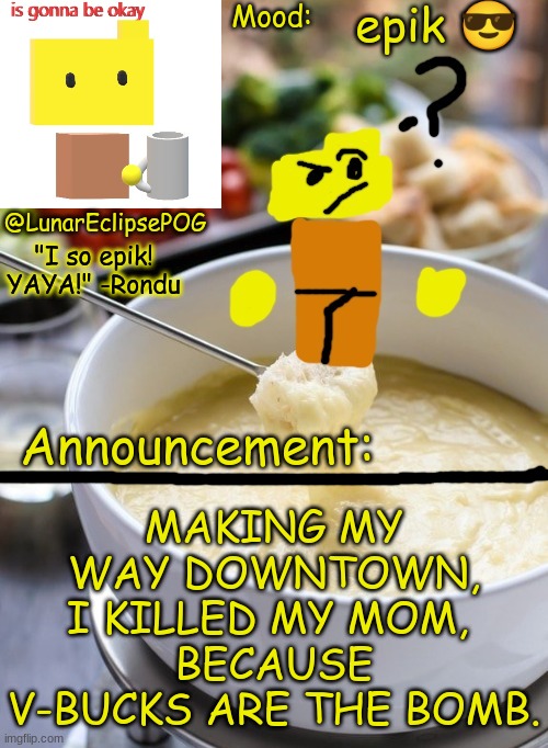 e | epik 😎; MAKING MY WAY DOWNTOWN,
I KILLED MY MOM, 
BECAUSE V-BUCKS ARE THE BOMB. | image tagged in luna's rondu on the fondue temp 2 0 | made w/ Imgflip meme maker