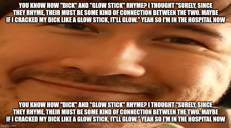 Markiplier | YOU KNOW HOW "DICK" AND "GLOW STICK" RHYME? I THOUGHT "SURELY, SINCE THEY RHYME, THEIR MUST BE SOME KIND OF CONNECTION BETWEEN THE TWO. MAYBE IF I CRACKED MY DICK LIKE A GLOW STICK, IT'LL GLOW." YEAH SO I'M IN THE HOSPITAL NOW; YOU KNOW HOW "DICK" AND "GLOW STICK" RHYME? I THOUGHT "SURELY, SINCE THEY RHYME, THEIR MUST BE SOME KIND OF CONNECTION BETWEEN THE TWO. MAYBE IF I CRACKED MY DICK LIKE A GLOW STICK, IT'LL GLOW." YEAH SO I'M IN THE HOSPITAL NOW | image tagged in markiplier | made w/ Imgflip meme maker