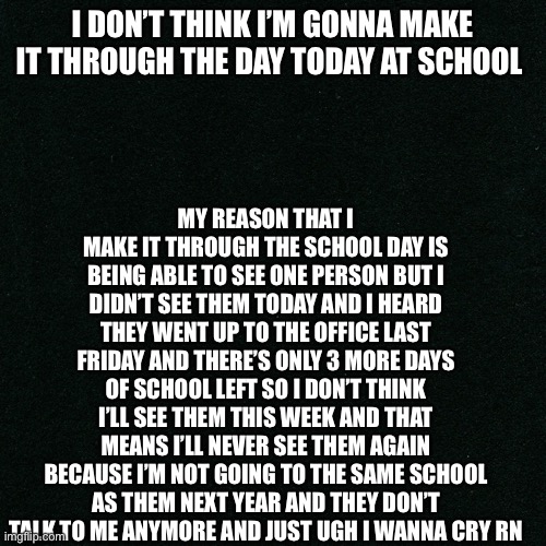 Vent, I guess..? | MY REASON THAT I MAKE IT THROUGH THE SCHOOL DAY IS BEING ABLE TO SEE ONE PERSON BUT I DIDN’T SEE THEM TODAY AND I HEARD THEY WENT UP TO THE OFFICE LAST FRIDAY AND THERE’S ONLY 3 MORE DAYS OF SCHOOL LEFT SO I DON’T THINK I’LL SEE THEM THIS WEEK AND THAT MEANS I’LL NEVER SEE THEM AGAIN BECAUSE I’M NOT GOING TO THE SAME SCHOOL AS THEM NEXT YEAR AND THEY DON’T TALK TO ME ANYMORE AND JUST UGH I WANNA CRY RN; I DON’T THINK I’M GONNA MAKE IT THROUGH THE DAY TODAY AT SCHOOL | made w/ Imgflip meme maker