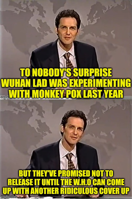 Wuhan Lab Monkey Pox | TO NOBODY'S SURPRISE WUHAN LAD WAS EXPERIMENTING WITH MONKEY POX LAST YEAR; BUT THEY'VE PROMISED NOT TO RELEASE IT UNTIL THE W.H.O CAN COME UP WITH ANOTHER RIDICULOUS COVER UP | image tagged in weekend update with norm,wuhan,monkey,virus,china,democrats | made w/ Imgflip meme maker