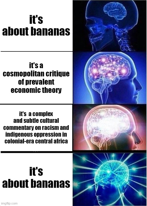 listen to banana man by tally hall | it's about bananas; it's a cosmopolitan critique of prevalent economic theory; it's  a complex and subtle cultural commentary on racism and indigenous oppression in colonial-era central africa; it's about bananas | image tagged in memes,expanding brain | made w/ Imgflip meme maker