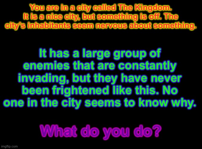 I have more stories now. Sort of. | You are in a city called The Kingdom. It is a nice city, but something is off. The city’s inhabitants seem nervous about something. It has a large group of enemies that are constantly invading, but they have never been frightened like this. No one in the city seems to know why. What do you do? | image tagged in blank black,roleplay | made w/ Imgflip meme maker