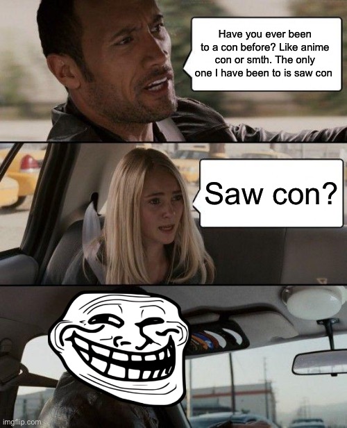 I think we know where this is going | Have you ever been to a con before? Like anime con or smth. The only one I have been to is saw con; Saw con? | image tagged in memes,the rock driving | made w/ Imgflip meme maker