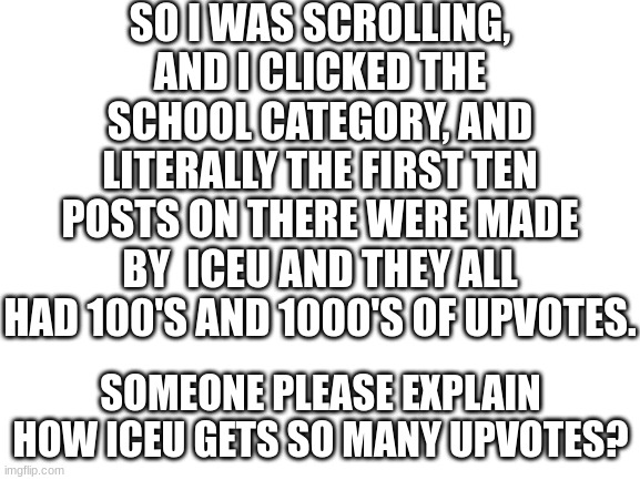 someone please explain... | SO I WAS SCROLLING, AND I CLICKED THE SCHOOL CATEGORY, AND LITERALLY THE FIRST TEN POSTS ON THERE WERE MADE BY  ICEU AND THEY ALL HAD 100'S AND 1000'S OF UPVOTES. SOMEONE PLEASE EXPLAIN HOW ICEU GETS SO MANY UPVOTES? | image tagged in blank white template,school | made w/ Imgflip meme maker