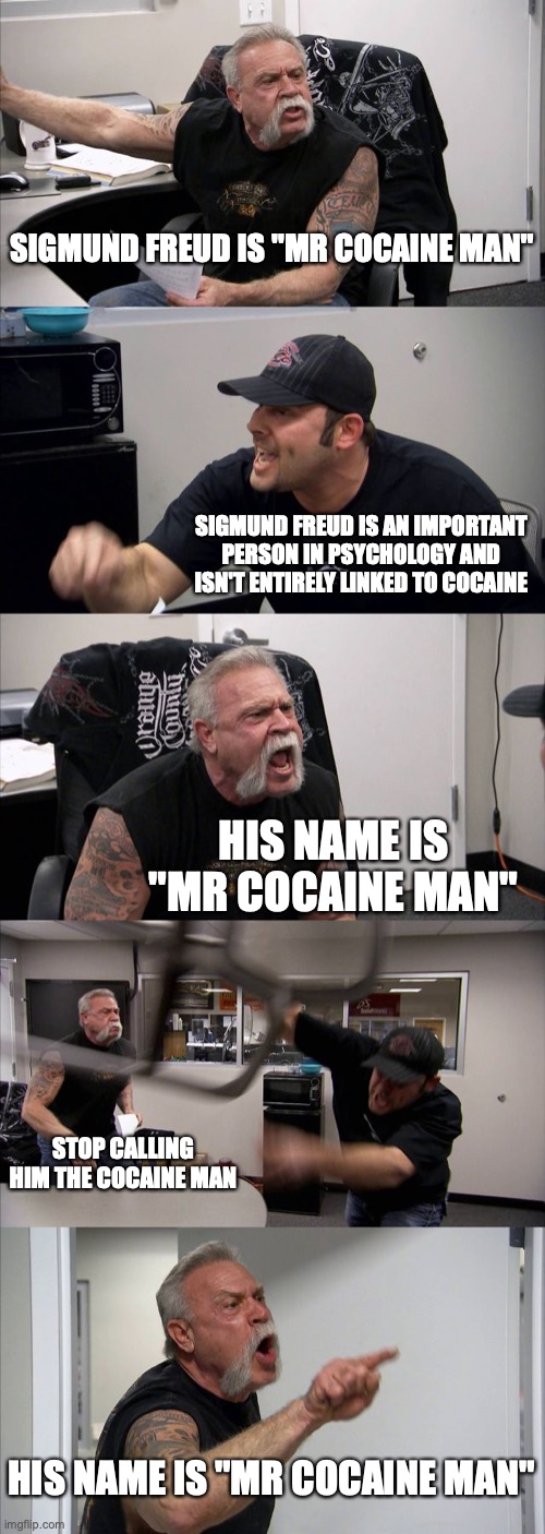 sigmund freud |  SIGMUND FREUD IS "MR COCAINE MAN"; SIGMUND FREUD IS AN IMPORTANT PERSON IN PSYCHOLOGY AND ISN'T ENTIRELY LINKED TO COCAINE; HIS NAME IS "MR COCAINE MAN"; STOP CALLING HIM THE COCAINE MAN; HIS NAME IS "MR COCAINE MAN" | image tagged in memes,american chopper argument,psychology | made w/ Imgflip meme maker