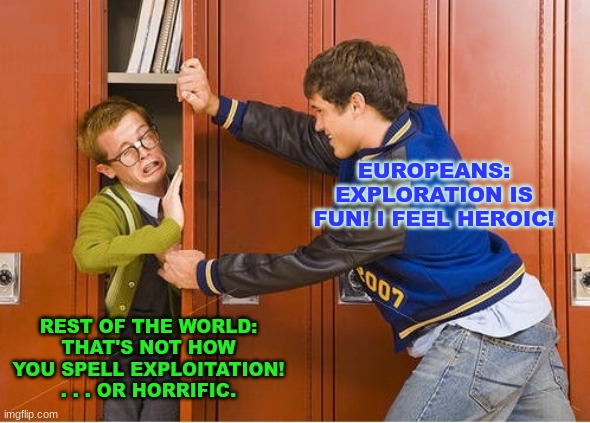 bully shoving nerd into locker | EUROPEANS: EXPLORATION IS FUN! I FEEL HEROIC! REST OF THE WORLD:
THAT'S NOT HOW YOU SPELL EXPLOITATION!
. . . OR HORRIFIC. | image tagged in bully shoving nerd into locker | made w/ Imgflip meme maker