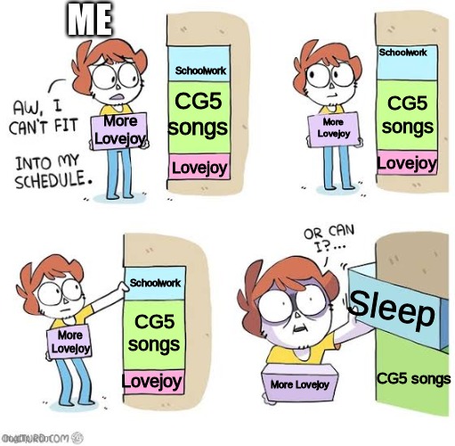 Schedule meme | ME; Schoolwork; Schoolwork; CG5 songs; CG5 songs; More Lovejoy; More Lovejoy; Lovejoy; Lovejoy; Schoolwork; Sleep; CG5 songs; More Lovejoy; CG5 songs; Lovejoy; More Lovejoy | image tagged in schedule meme | made w/ Imgflip meme maker