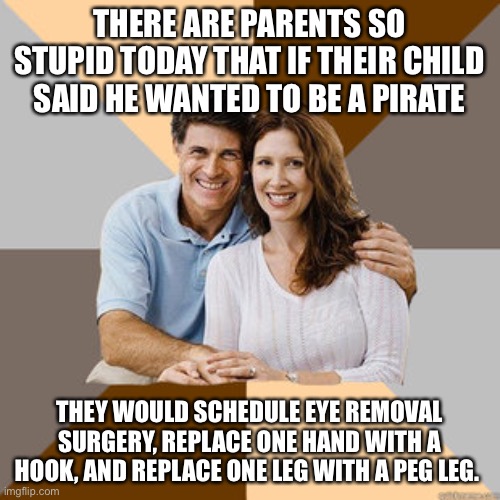 Bill Maher is right … | THERE ARE PARENTS SO STUPID TODAY THAT IF THEIR CHILD SAID HE WANTED TO BE A PIRATE; THEY WOULD SCHEDULE EYE REMOVAL SURGERY, REPLACE ONE HAND WITH A HOOK, AND REPLACE ONE LEG WITH A PEG LEG. | image tagged in scumbag parents | made w/ Imgflip meme maker