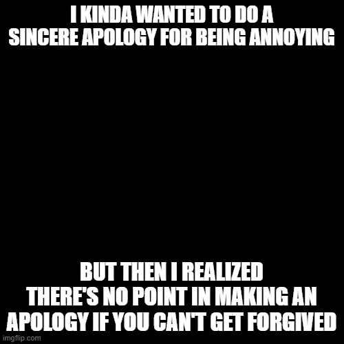 Blank Transparent Square | I KINDA WANTED TO DO A SINCERE APOLOGY FOR BEING ANNOYING; BUT THEN I REALIZED THERE'S NO POINT IN MAKING AN APOLOGY IF YOU CAN'T GET FORGIVED | image tagged in memes,blank transparent square | made w/ Imgflip meme maker