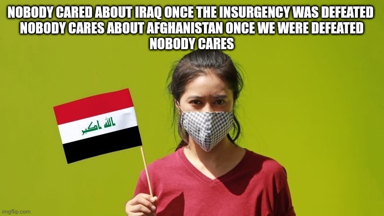 Nobody cares | NOBODY CARED ABOUT IRAQ ONCE THE INSURGENCY WAS DEFEATED 
NOBODY CARES ABOUT AFGHANISTAN ONCE WE WERE DEFEATED
NOBODY CARES | image tagged in iraq,afghanistan,ukraine | made w/ Imgflip meme maker