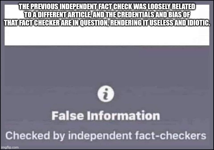 false information checked by independent fact-checkers | THE PREVIOUS INDEPENDENT FACT CHECK WAS LOOSELY RELATED TO A DIFFERENT ARTICLE, AND THE CREDENTIALS AND BIAS OF THAT FACT CHECKER ARE IN QUESTION, RENDERING IT USELESS AND IDIOTIC. | image tagged in false information checked by independent fact-checkers | made w/ Imgflip meme maker