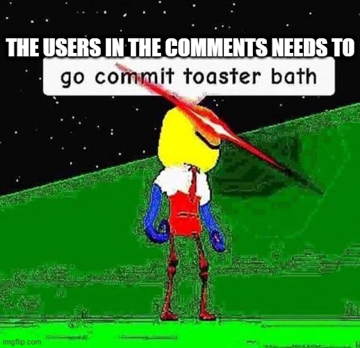 The users in the comments needs to go commit toaster bath | THE USERS IN THE COMMENTS NEEDS TO | image tagged in go commit toaster bath | made w/ Imgflip meme maker