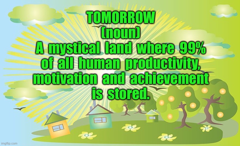 Tomorrow |  TOMORROW
(noun)

A  mystical  land  where  99%
of  all  human  productivity,
motivation  and  achievement
is  stored. | image tagged in tomorrow,mystical land,human,motivation,what will it bring | made w/ Imgflip meme maker