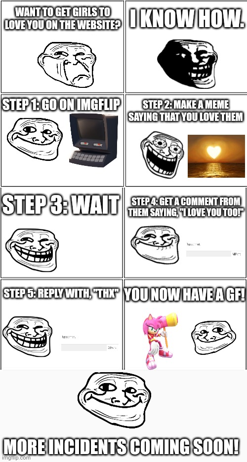 The Love Incident | WANT TO GET GIRLS TO LOVE YOU ON THE WEBSITE? I KNOW HOW. STEP 1: GO ON IMGFLIP; STEP 2: MAKE A MEME SAYING THAT YOU LOVE THEM; STEP 3: WAIT; STEP 4: GET A COMMENT FROM THEM SAYING, "I LOVE YOU TOO!"; YOU NOW HAVE A GF! STEP 5: REPLY WITH, "THX"; MORE INCIDENTS COMING SOON! | image tagged in blank comic panel 2x4,love,troll face,shipping,good girlfriend,memes | made w/ Imgflip meme maker