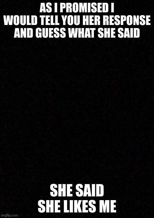 Blank  | AS I PROMISED I WOULD TELL YOU HER RESPONSE AND GUESS WHAT SHE SAID; SHE SAID SHE LIKES ME | image tagged in blank | made w/ Imgflip meme maker