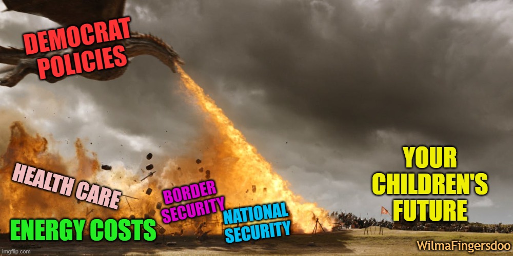 Got game of thrones dragon flame | DEMOCRAT POLICIES; YOUR CHILDREN'S FUTURE; HEALTH CARE; BORDER SECURITY; NATIONAL SECURITY; ENERGY COSTS; WilmaFingersdoo | image tagged in got game of thrones dragon flame,democrat,biden | made w/ Imgflip meme maker