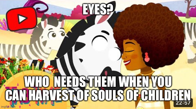 This is not edited, they forgot to add pupils to the zebra |  EYES? WHO  NEEDS THEM WHEN YOU CAN HARVEST OF SOULS OF CHILDREN | image tagged in youtube ads,youtube kids,zebra | made w/ Imgflip meme maker