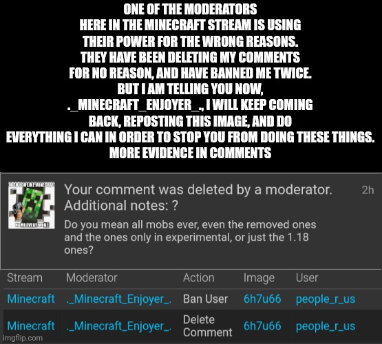 ONE OF THE MODERATORS HERE IN THE MINECRAFT STREAM IS USING THEIR POWER FOR THE WRONG REASONS.
THEY HAVE BEEN DELETING MY COMMENTS FOR NO REASON, AND HAVE BANNED ME TWICE.
BUT I AM TELLING YOU NOW, ._MINECRAFT_ENJOYER_., I WILL KEEP COMING BACK, REPOSTING THIS IMAGE, AND DO EVERYTHING I CAN IN ORDER TO STOP YOU FROM DOING THESE THINGS.
MORE EVIDENCE IN COMMENTS | made w/ Imgflip meme maker