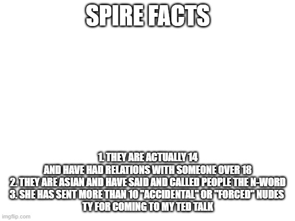 please dont read this if you are a spire simp/get offended easily | SPIRE FACTS; 1. THEY ARE ACTUALLY 14 AND HAVE HAD RELATIONS WITH SOMEONE OVER 18
2. THEY ARE ASIAN AND HAVE SAID AND CALLED PEOPLE THE N-WORD
3. SHE HAS SENT MORE THAN 10 "ACCIDENTAL" OR "FORCED" NUDES 


TY FOR COMING TO MY TED TALK | image tagged in blank white template | made w/ Imgflip meme maker