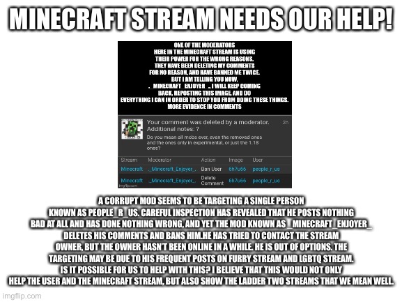 Blank White Template | MINECRAFT STREAM NEEDS OUR HELP! A CORRUPT MOD SEEMS TO BE TARGETING A SINGLE PERSON KNOWN AS PEOPLE_R_US. CAREFUL INSPECTION HAS REVEALED THAT HE POSTS NOTHING BAD AT ALL AND HAS DONE NOTHING WRONG, AND YET THE MOD KNOWN AS _MINECRAFT_ENJOYER_ DELETES HIS COMMENTS AND BANS HIM.HE HAS TRIED TO CONTACT THE STREAM OWNER, BUT THE OWNER HASN’T BEEN ONLINE IN A WHILE. HE IS OUT OF OPTIONS. THE TARGETING MAY BE DUE TO HIS FREQUENT POSTS ON FURRY STREAM AND LGBTQ STREAM. IS IT POSSIBLE FOR US TO HELP WITH THIS? I BELIEVE THAT THIS WOULD NOT ONLY HELP THE USER AND THE MINECRAFT STREAM, BUT ALSO SHOW THE LADDER TWO STREAMS THAT WE MEAN WELL. | image tagged in blank white template | made w/ Imgflip meme maker