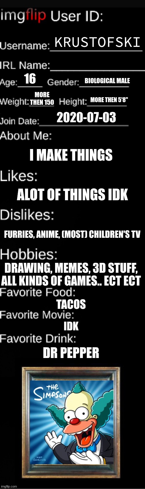 KRUSTOFSKI; 16; BIOLOGICAL MALE; MORE THEN 150; MORE THEN 5'8"; 2020-07-03; I MAKE THINGS; ALOT OF THINGS IDK; FURRIES, ANIME, (MOST) CHILDREN'S TV; DRAWING, MEMES, 3D STUFF, ALL KINDS OF GAMES.. ECT ECT; TACOS; IDK; DR PEPPER | made w/ Imgflip meme maker