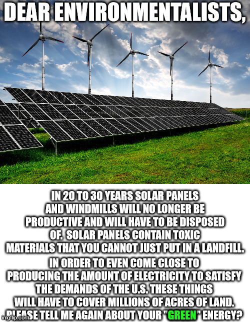 Nuclear is much, much, much greener than solar panels or windmills.  But the left hates that. | DEAR ENVIRONMENTALISTS, IN 20 TO 30 YEARS SOLAR PANELS AND WINDMILLS WILL NO LONGER BE PRODUCTIVE AND WILL HAVE TO BE DISPOSED OF.  SOLAR PANELS CONTAIN TOXIC MATERIALS THAT YOU CANNOT JUST PUT IN A LANDFILL. IN ORDER TO EVEN COME CLOSE TO PRODUCING THE AMOUNT OF ELECTRICITY TO SATISFY THE DEMANDS OF THE U.S. THESE THINGS WILL HAVE TO COVER MILLIONS OF ACRES OF LAND.
PLEASE TELL ME AGAIN ABOUT YOUR "GREEN" ENERGY? GREEN | image tagged in go nuclear go green | made w/ Imgflip meme maker