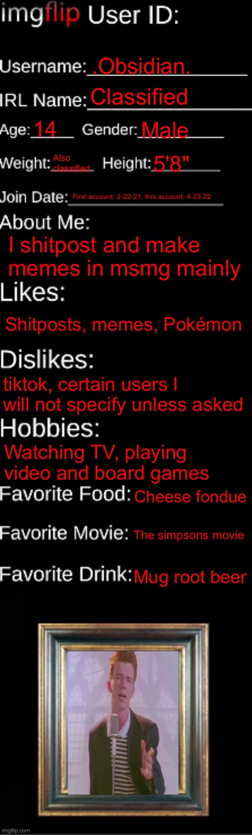 imgflip ID Card | .Obsidian. Classified; 14; Male; Also classified; 5'8"; First account: 2-22-21, this account: 4-23-22; I shitpost and make memes in msmg mainly; Shitposts, memes, Pokémon; tiktok, certain users I will not specify unless asked; Watching TV, playing video and board games; Cheese fondue; The simpsons movie; Mug root beer | image tagged in imgflip id card | made w/ Imgflip meme maker